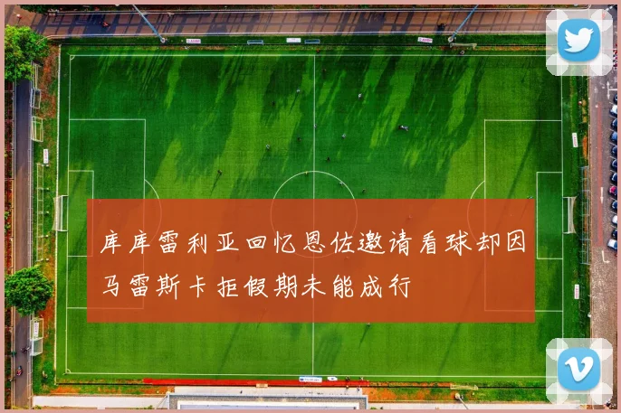 库库雷利亚回忆恩佐邀请看球却因马雷斯卡拒假期未能成行