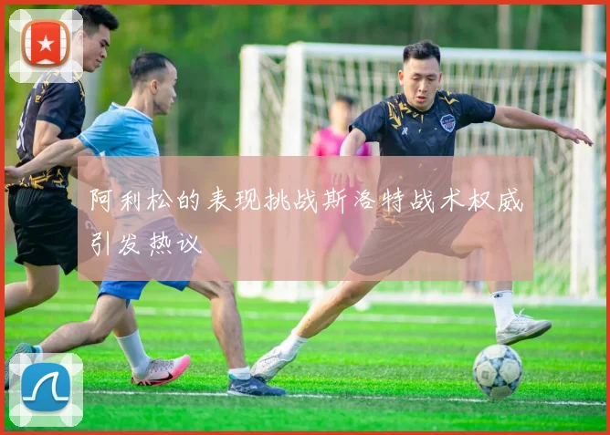 阿利松的表现挑战斯洛特战术权威引发热议