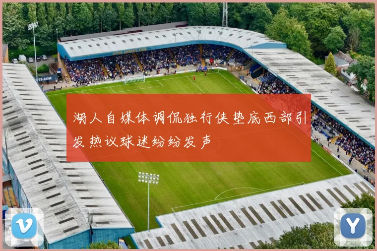 湖人自媒体调侃独行侠垫底西部引发热议球迷纷纷发声