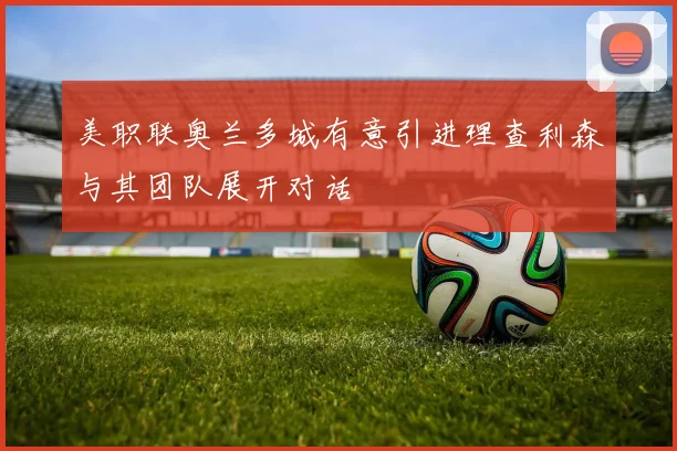 美职联奥兰多城有意引进理查利森与其团队展开对话