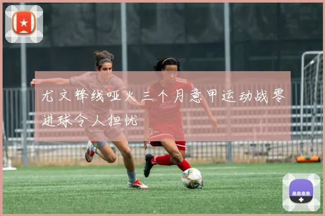尤文锋线哑火三个月意甲运动战零进球令人担忧