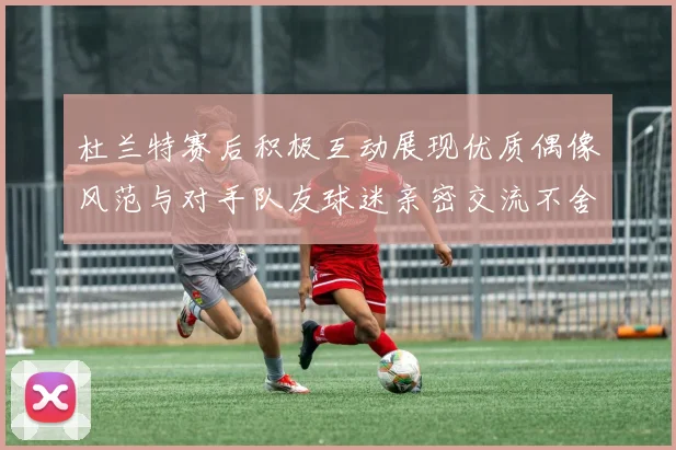 杜兰特赛后积极互动展现优质偶像风范与对手队友球迷亲密交流不舍离场