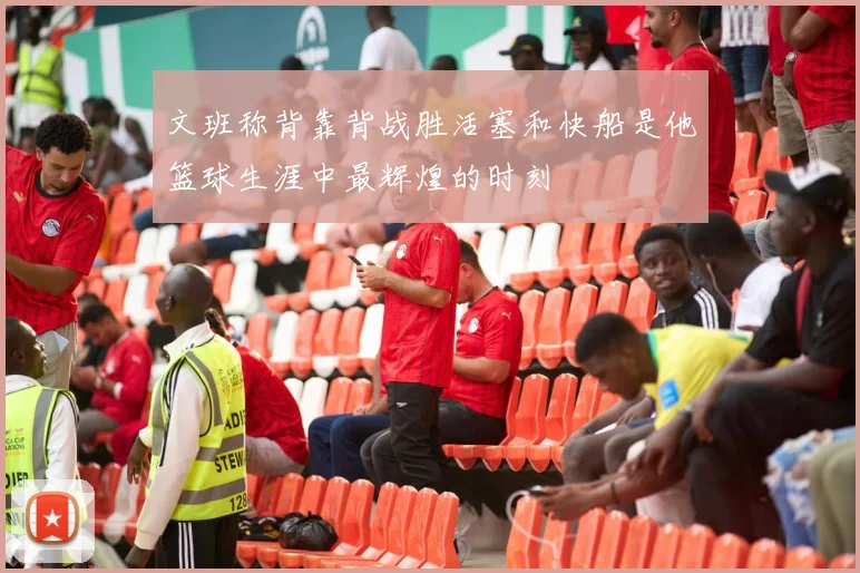文班称背靠背战胜活塞和快船是他篮球生涯中最辉煌的时刻