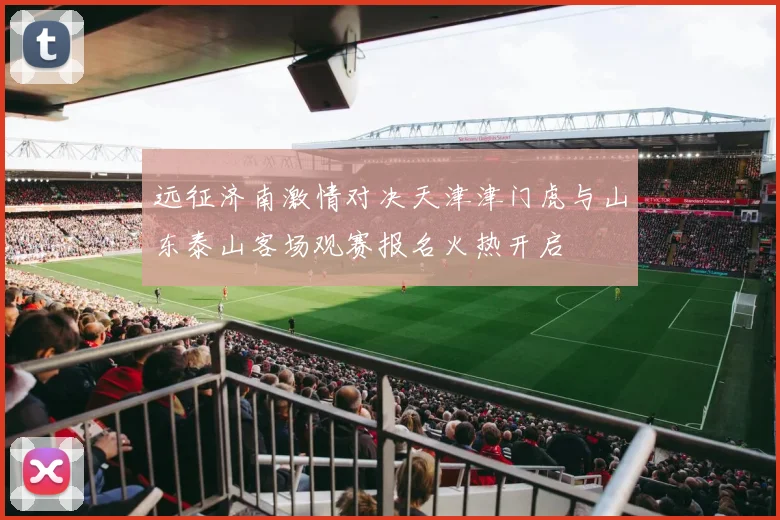 远征济南激情对决天津津门虎与山东泰山客场观赛报名火热开启