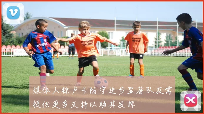 媒体人称卢卡防守进步显著队友需提供更多支持以助其发挥