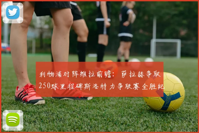 利物浦对阵维拉前瞻：萨拉赫争取250球里程碑斯洛特力争联赛全胜纪录