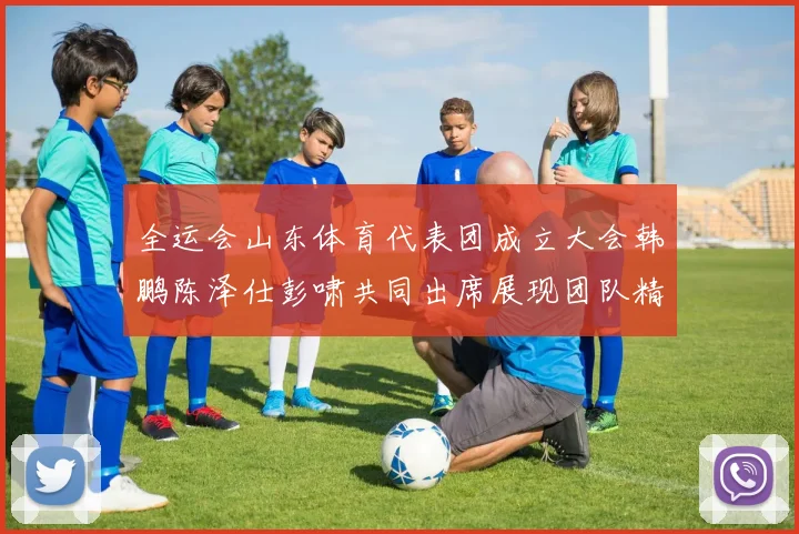 全运会山东体育代表团成立大会韩鹏陈泽仕彭啸共同出席展现团队精神与风采
