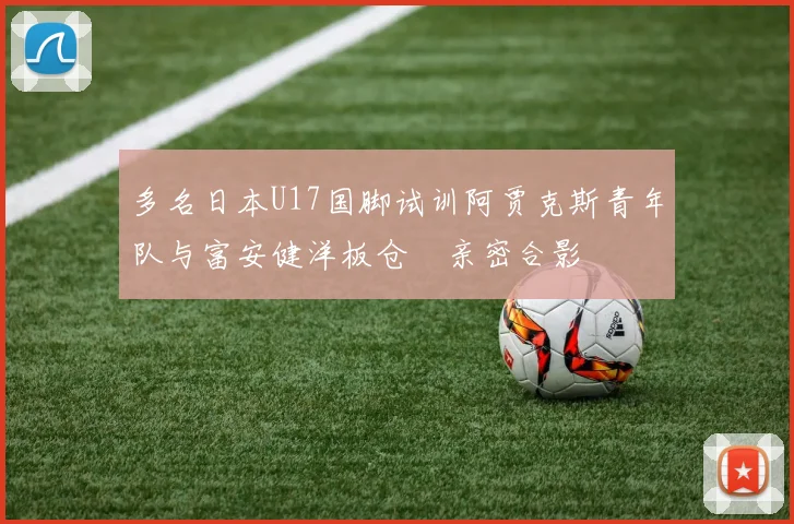 多名日本U17国脚试训阿贾克斯青年队与富安健洋板仓滉亲密合影