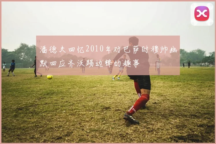 潘德夫回忆2010年对巴萨时穆帅幽默回应齐沃踢边锋的趣事