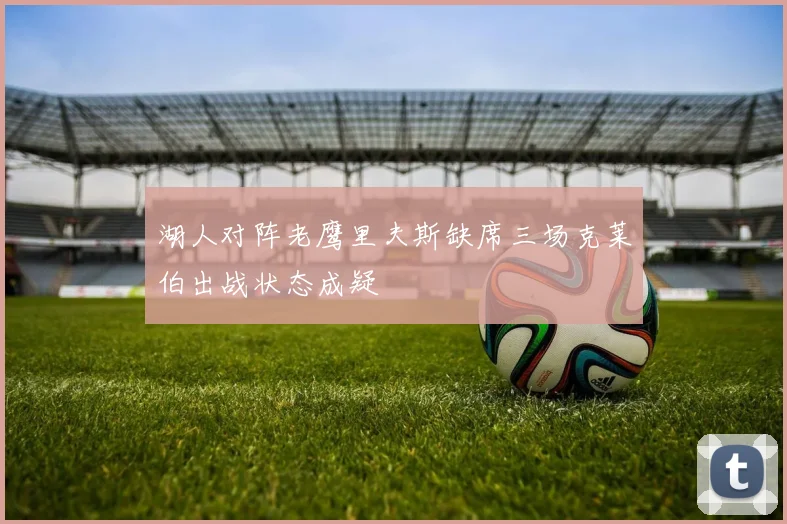 湖人对阵老鹰里夫斯缺席三场克莱伯出战状态成疑