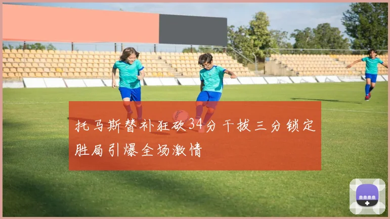 托马斯替补狂砍34分干拔三分锁定胜局引爆全场激情