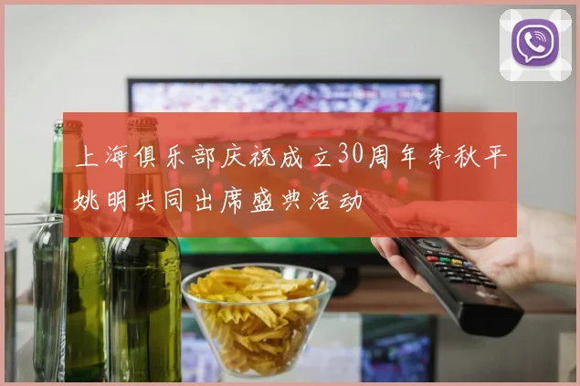 上海俱乐部庆祝成立30周年李秋平姚明共同出席盛典活动
