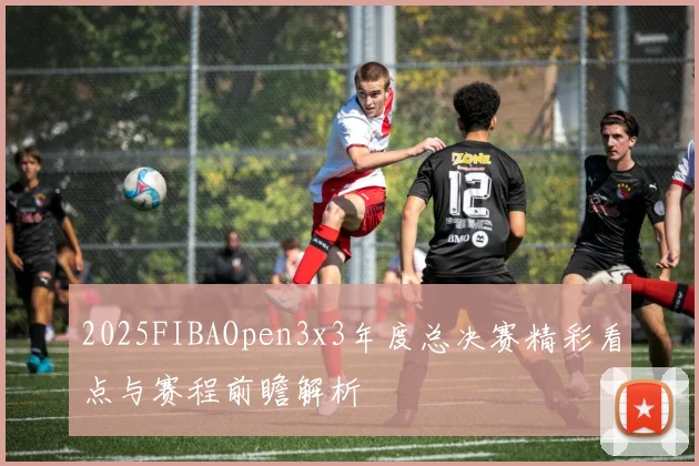 2025FIBAOpen3x3年度总决赛精彩看点与赛程前瞻解析