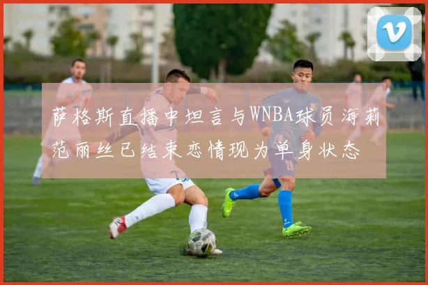 萨格斯直播中坦言与WNBA球员海莉范丽丝已结束恋情现为单身状态