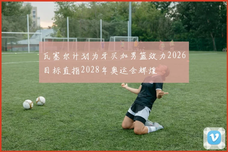 瓦塞尔计划为牙买加男篮效力2026目标直指2028年奥运会辉煌